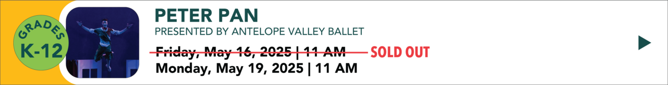 Peter Pan presented by Antelope Valley valley Friday May 16th 2025 11:00 AM SOLD OUT Monday May 19th 2025 11:00 AM grades K through 12 Click to learn more