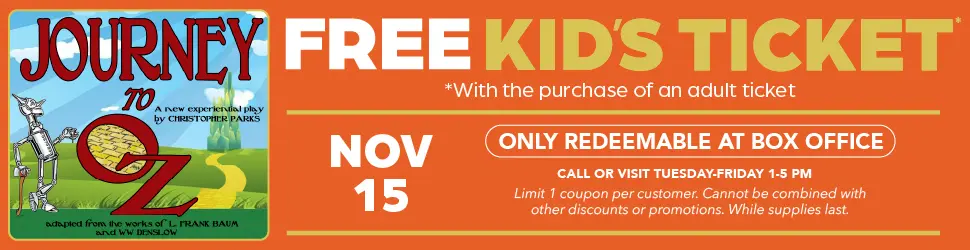 Journey to ounces free kids ticket with the purchase of an adult ticket November 15th only redeemable at box office call or visit Tuesday through Friday 1:00 to 5:00 PM limit 1 coupon per customer cannot be combined with other discounts or promotions while supplies last